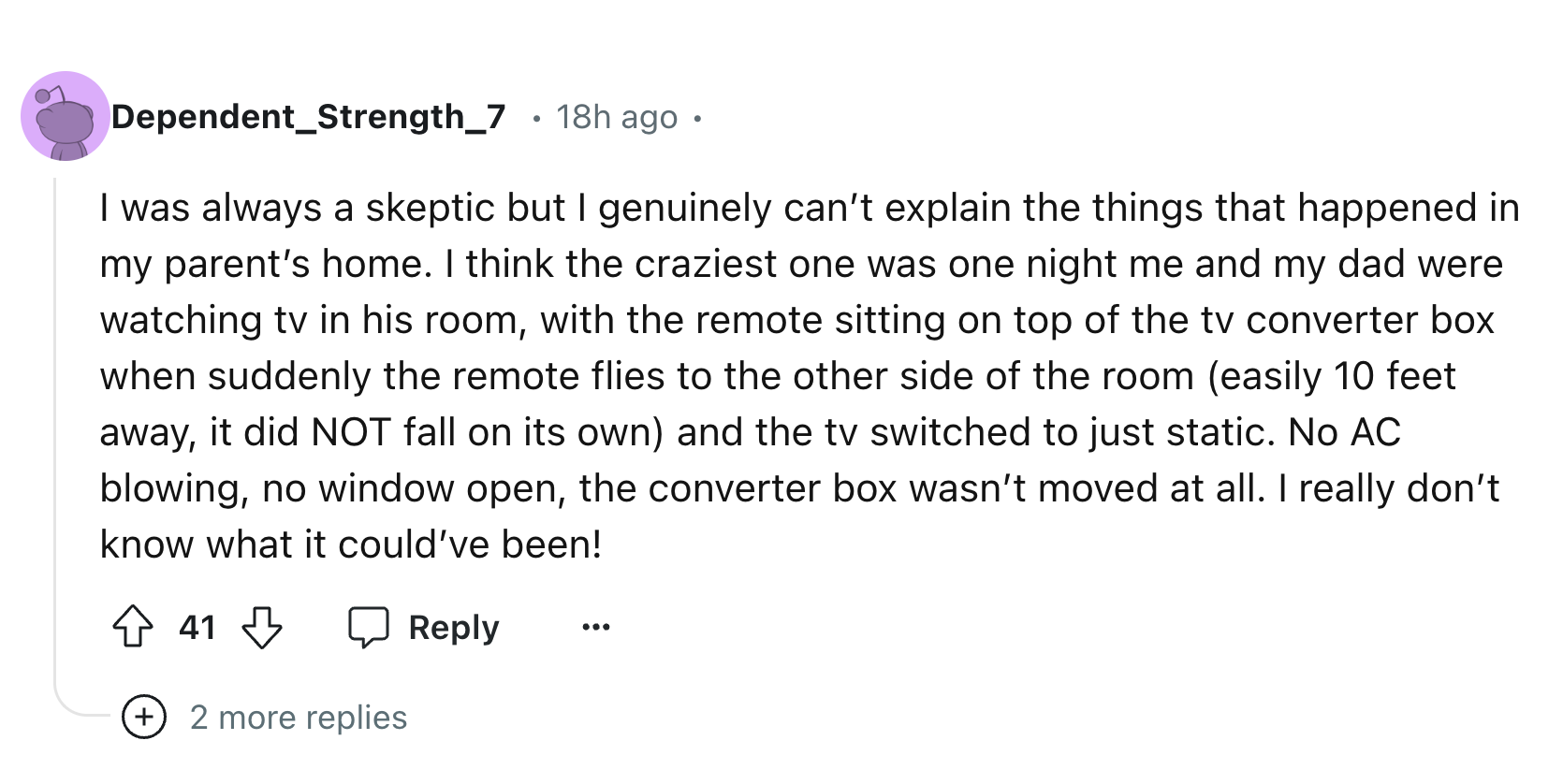 circle - Dependent_Strength_7 18h ago I was always a skeptic but I genuinely can't explain the things that happened in my parent's home. I think the craziest one was one night me and my dad were watching tv in his room, with the remote sitting on top of t